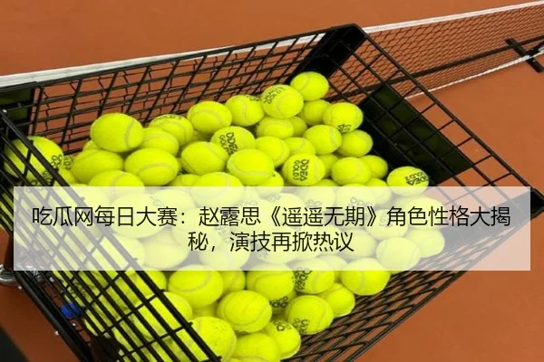 吃瓜网每日大赛：赵露思《遥遥无期》角色性格大揭秘，演技再掀热议
